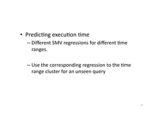 •  Predic'ng	
  execu'on	
  'me	
  
–  Diﬀerent	
  SMV	
  regressions	
  for	
  diﬀerent	
  'me	
  
ranges.	
  
–  Use	
  the	
  corresponding	
  regression	
  to	
  the	
  'me	
  
range	
  cluster	
  for	
  an	
  unseen	
  query	
  

29	
  

 