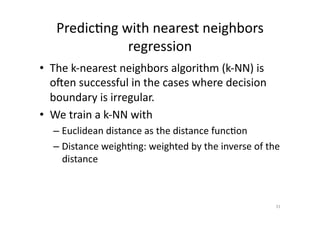 Predic'ng	
  with	
  nearest	
  neighbors	
  
regression	
  
•  The	
  k-­‐nearest	
  neighbors	
  algorithm	
  (k-­‐NN)	
  is	
  
oAen	
  successful	
  in	
  the	
  cases	
  where	
  decision	
  
boundary	
  is	
  irregular.	
  
•  We	
  train	
  a	
  k-­‐NN	
  with	
  	
  
–  Euclidean	
  distance	
  as	
  the	
  distance	
  func'on	
  
–  Distance	
  weigh'ng:	
  weighted	
  by	
  the	
  inverse	
  of	
  the	
  
distance	
  

31	
  

 