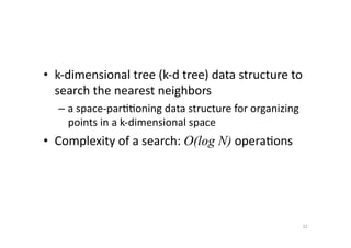 •  k-­‐dimensional	
  tree	
  (k-­‐d	
  tree)	
  data	
  structure	
  to	
  
search	
  the	
  nearest	
  neighbors	
  	
  
–  a	
  space-­‐par''oning	
  data	
  structure	
  for	
  organizing	
  
points	
  in	
  a	
  k-­‐dimensional	
  space	
  

•  Complexity	
  of	
  a	
  search:	
  O(log N)	
  opera'ons	
  

32	
  

 