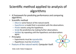 Scien'ﬁc	
  method	
  applied	
  to	
  analysis	
  of	
  
algorithms	
  
•  A	
  framework	
  for	
  predic'ng	
  performance	
  and	
  comparing	
  
algorithms.	
  
•  Scien'ﬁc	
  method	
  
– 
– 
– 
– 
– 

Observe	
  some	
  feature	
  of	
  the	
  natural	
  world.	
  
Hypothesize	
  a	
  model	
  that	
  is	
  consistent	
  with	
  the	
  observa'ons.	
  
Predict	
  events	
  using	
  the	
  hypothesis.	
  
Verify	
  the	
  predic'ons	
  by	
  making	
  further	
  observa'ons.	
  
Validate	
  by	
  repea'ng	
  un'l	
  the	
  hypothesis	
  and	
  observa'ons	
  
agree.	
  

•  Principles	
  

–  Experiments	
  must	
  be	
  reproducible.	
  	
  
–  Hypotheses	
  must	
  be	
  falsiﬁable.	
  	
  

•  Feature	
  of	
  the	
  natural	
  world.	
  Computer	
  itself.	
  
Slide	
  credit:	
  Robert	
  Sedgewick	
  

6	
  

 