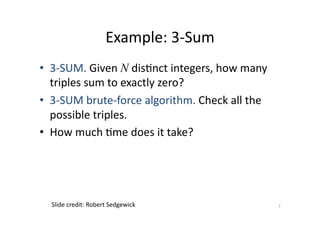 Example:	
  3-­‐Sum	
  
•  3-­‐SUM.	
  Given	
  N dis'nct	
  integers,	
  how	
  many	
  
triples	
  sum	
  to	
  exactly	
  zero?	
  
•  3-­‐SUM	
  brute-­‐force	
  algorithm.	
  Check	
  all	
  the	
  
possible	
  triples.	
  
•  How	
  much	
  'me	
  does	
  it	
  take?	
  

Slide	
  credit:	
  Robert	
  Sedgewick	
  

7	
  

 