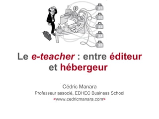 Le  e-teacher  : entre  éditeur  et  hébergeur   Cédric Manara Professeur associé, EDHEC Business School < www.cedricmanara.com > 