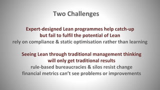 Two Challenges
Expert-designed Lean programmes help catch-up
but fail to fulfil the potential of Lean
rely on compliance & static optimisation rather than learning
Seeing Lean through traditional management thinking
will only get traditional results
rule-based bureaucracies & silos resist change
financial metrics can’t see problems or improvements