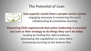 The Potential of Lean
Pioneering CEOs experienced that active leadership is essential
see Lean as their strategy to do things they can’t do today
leading by finding the right problems
developing the capabilities to solve them
translating learning to the bottom-line
Saw superior results from a people-centric system
engaging everyone in mastering the work
collaborating & cumulative learning