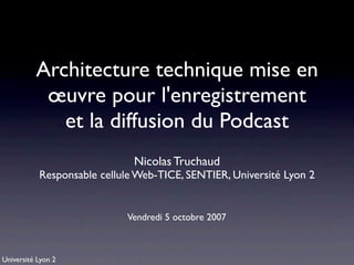 Architecture technique mise en
           œuvre pour l'enregistrement
             et la diffusion du Podcast
                              Nicolas Truchaud
           Responsable cellule Web-TICE, SENTIER, Université Lyon 2


                            Vendredi 5 octobre 2007



Université Lyon 2
 