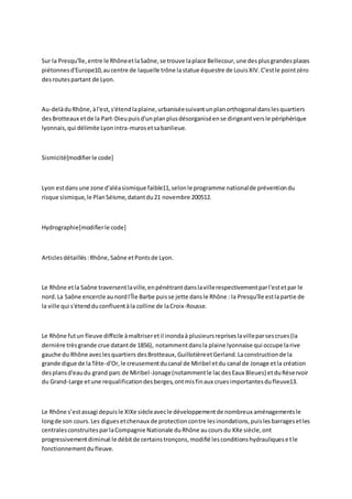 Sur la Presqu'île, entre le Rhône et la Saône, se trouve la place Bellecour, une des plus grandes places
piétonnes d'Europe10, au centre de laquelle trône la statue équestre de Louis XIV. C'est le point zéro
des routes partant de Lyon.

Au-delà du Rhône, à l'est, s'étend la plaine, urbanisée suivant un plan orthogonal dans les quartiers
des Brotteaux et de la Part-Dieu puis d'un plan plus désorganisé en se dirigeant vers le périphérique
lyonnais, qui délimite Lyon intra-muros et sa banlieue.

Sismicité[modifier le code]

Lyon est dans une zone d'aléa sismique faible11, selon le programme national de prévention du
risque sismique, le Plan Séisme, datant du 21 novembre 200512.

Hydrographie[modifier le code]

Articles détaillés : Rhône, Saône et Ponts de Lyon.

Le Rhône et la Saône traversent la ville, en pénétrant dans la ville respectivement par l'est et par le
nord. La Saône encercle au nord l'Île Barbe puis se jette dans le Rhône : la Presqu'île est la partie de
la ville qui s'étend du confluent à la colline de la Croix-Rousse.

Le Rhône fut un fleuve difficile à maîtriser et il inonda à plusieurs reprises la ville par ses crues (la
dernière très grande crue datant de 1856), notamment dans la plaine lyonnaise qui occupe la rive
gauche du Rhône avec les quartiers des Brotteaux, Guillotière et Gerland. La construction de la
grande digue de la Tête-d'Or, le creusement du canal de Miribel et du canal de Jonage et la création
des plans d'eau du grand parc de Miribel-Jonage (notamment le lac des Eaux Bleues) et du Réservoir
du Grand-Large et une requalification des berges, ont mis fin aux crues importantes du fleuve13.

Le Rhône s’est assagi depuis le XIXe siècle avec le développement de nombreux aménagements le
long de son cours. Les digues et chenaux de protection contre les inondations, puis les barrages et les
centrales construites par la Compagnie Nationale du Rhône au cours du XXe siècle, ont
progressivement diminué le débit de certains tronçons, modifié les conditions hydrauliques e t le
fonctionnement du fleuve.

 