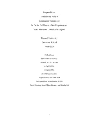 Proposal for a

              Thesis in the Field of

            Information Technology

  In Partial Fulfillment of the Requirements

     For a Master of Liberal Arts Degree



               Harvard University

                Extension School

                    10/18/2004


                    Clifford Lyon

               53 West Emerson Street

              Melrose, MA 02176-3109

                   (617) 225-3293

                   (781) 663-7703

                clyon928@comcast.net

            Proposed Start Date: 10/4/2004

        Anticipated Date of Graduation: 6/2005

Thesis Directors: Sergei Makar-Limanov and Bhiksha Raj




                          1
 