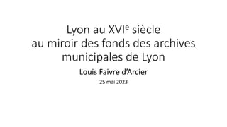 Lyon au XVIe siècle
au miroir des fonds des archives
municipales de Lyon
Louis Faivre d’Arcier
25 mai 2023
 
