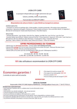 LYON CITY CARD
Le passeport indispensable pour profiter pleinement de Lyon
Culture, activités, visites et spectacles,
Tout est dans la LYON CITY CARD !
98% des utilisateurs recommandent la LYON CITY CARD
Économies garanties !
2 activités et votre carte est amortie
> Prix moyen d’un accès au musée 10€
> Prix moyen d’une visite guidée 12€/ 15€
> Prix de la croisière 15 €
> Prix d’un ticket journée de transport 6,50 €
INFORMATIONS
OFFICE DU TOURISME
Responsable LYON CITY CARD Delphine RODRIGUEZ | drodriguez@lyon-france.com | T. 04 72 77 05 13
INFORMATIONS COMPLÉMENTAIRES
> Carte activée par l’utilisateur dès la 1ère validation dans l’une des 38 activités incluses
> Valable 3 ans
> Carte destinée à une clientèle individuelle - Une carte par personne
> Le titre de transport est inclus et valable sur 24h
> L’accès aux attractions est valable sur 24h à partir de la 1ere entrée
>Tout accès en groupe de plus de 10 personnes n’est pas garanti, soumis à disponibilité sur certaines activités
>Les programmes spécifiques fête des lumières ne sont pas inclus : Lyon city tram, Lyon city Bus et Les Bateaux lyonnais en soirée
> Les prestations destinées à des groupes ne sont pas incluses dans l’offre city card
> Edition spéciale Lyon City Card aux couleurs de La fête des lumières : offre sujette à modification
48 prestations de culture et loisirs + accès illimité au transport en commun
ENTRÉES GRATUITES
> Transports en commun et parkings relais • Visites guidées • Croisière promenade • 24 musées et leurs expositions
temporaires • Spectacles de Guignol • Planétarium • Visite d’ateliers de Soierie • Parc animé Mini World • Le Vaporetto •
Biennale Art Contemporain• Audio Guide Rewind Stories • Pass Miam Express
RÉDUCTIONS
> Activités découvertes : Lyon City Bus, Cyclo City Tour, Segway, Lyon Bike Tour, Lyon Tuk Tour, Lyon City Tram
•Location bateau Cap Confluent • Bateau-restaurant Hermès • France Aventures • Aquarium • All in Lyon • Lyon Food tour •
Mini-golf parc tête d’or• Balade en vélos électriques • Escape games urbain • trottinette électrique
Spectacles : Opéra, théâtres, café-théâtre, impro, Maison de la Danse…• Offres VIP shopping
OFFRE PROFESSIONNELS DU TOURISME
1-Remise pour vos demandes ponctuelles - Livraison offerte 15 % minimum 10 cartes
2-Remise Offre package 25 % sur les cartes 2 jours & 20% Sur les cartes 1 & 3 jours - Minimum 50 cartes 2 jours
3-Remise pour Voucher 15% avec convention partenariat.
« Remise 10% sur les cartes Lyon City card Rhônexpress (Offre city card + Rhônexpress transfert) »
Tarif Public *
24 H Adulte 29€ - 48h 39€ - 72h 49€ - 96h 59€
1 jr REX: 49€ - 2 jrs REX 58€ -3 jrs REX 67€ - 4 jrs REX 75€
Tarif * 2018-2019 sous réserve de modification
+
 