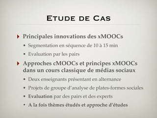 Etude de Cas
‣

Principales innovations des xMOOCs
• Segmentation en séquence de 10 à 15 min
• Evaluation par les pairs

‣

Approches cMOOCs et principes xMOOCs
dans un cours classique de médias sociaux
• Deux enseignants présentant en alternance
• Projets de groupe d’analyse de plates-formes sociales
• Evaluation par des pairs et des experts
• A la fois thèmes étudés et approche d’études

 