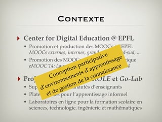 Contexte
‣

Center for Digital Education @ EPFL
• Promotion et production des MOOCs à l’EPFL
MOOCs externes, internes, grand-public, nord-sud, ...
ive
pat is en Afrique
• Promotion des MOOCs eniEurope et sage
ci
art auprent ce
eMOOC’14: Lausanne, p 10 p 12 Février 2014
n du
n

‣

tio s d’a
p
ssa
ce
t
nai
on
en
C
con
Projets européens de la ROLE et Go-Lab
nem FP7
ron on
vi communautés d’enseignants
• Support n
’e aux gesti
d
de pour l’apprentissage informel
et
• Plates-formes
• Laboratoires en ligne pour la formation scolaire en
sciences, technologie, ingénierie et mathématiques

 