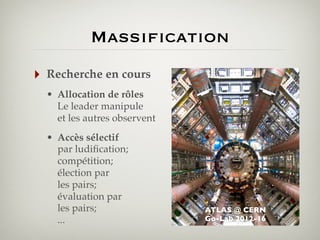 Massification
‣

Recherche en cours
• Allocation de rôles
Le leader manipule
et les autres observent
• Accès sélectif
par ludiﬁcation;
compétition;
élection par
les pairs;
évaluation par
les pairs;
...

ATLAS @ CERN
Go-Lab 2012-16

 