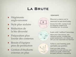 La Brute
‣

Hégémonie
anglo-saxonne

‣
‣

Style plus scolaire
Réduction de
la bio diversité

Discover a course you’re
interested in and enroll today
Choose from 300+ courses in over
20 categories created by 62
Universities from 16 countries

Learn with 3 million Courserians

‣

Préparation plus
lourde des contenus

Watch short video lectures, take
interactive quizzes, complete peer
graded assessments, and interact live
with your new classmates and teachers

‣

Besoin d’équipes
pros de production

Achieve your learning goals
and build your portfolio

Gestion d’étudiants
externes en plus

Finish your class, receive
recognition for a job well done, and
achieve your goals, whether they
be career, personal, or educational

‣

 