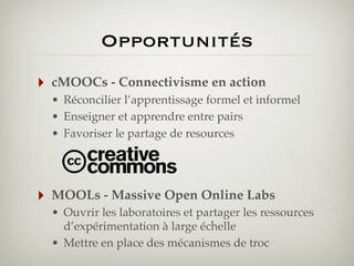 Opportunités
‣

cMOOCs - Connectivisme en action
• Réconcilier l’apprentissage formel et informel
• Enseigner et apprendre entre pairs
• Favoriser le partage de resources

‣

MOOLs - Massive Open Online Labs
• Ouvrir les laboratoires et partager les ressources
d’expérimentation à large échelle
• Mettre en place des mécanismes de troc

 