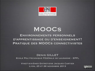 MOOCs
Environnements personnels
d'apprentissage ou d'enseignement?
Pratique des MOOCs connectivistes
Denis GILLET
Ecole Polytechnique Fédérale de Lausanne - EPFL
Vingt-sixièmes Entretiens Jacques Cartier
Lyon, 25 et 26 novembre 2013

 