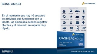 LYONESS BUSINESS INFO
BONO AMIGO
En el momento que hay 10 sectores
de actividad que funcionen con la
tarjeta, las empresas pueden registrar
clientes y el mercado se reparte muy
rápido.
 