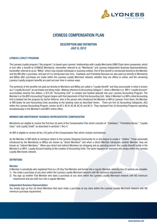 LYONESS COMPENSATION PLAN

                                                      DESCRIPTION AND DEFINITION
                                                             JULY 8, 2012


LYONESS LOYALTY PROGRAM:

The Lyoness Loyalty program (“the program”) is based upon Lyoness’ relationships with Loyalty Merchants (SME/Chain store companies), which
in turn offer a benefit to LYONESS Member(s), hereinafter referred to as “Member(s)” and Lyoness Independent Business Representative(s),
hereinafter referred to as an “IBR(s)” which may include individuals or business entities. Part of this benefit is reimbursed directly to the Member
and the IBR after a purchase, and part of it is reimbursed over time. Cashback and Friendship Bonuses are also paid out directly to Member(s)
and IBR(s) after purchases are made within the Lyoness Loyalty Merchant network, whether they are offline or online, and the remaining
Lyoness Loyalty program benefits are paid out over time in various ways.

The portion(s) of the benefits not paid out directly to Members and IBR(s) are called a “Loyalty Benefit” and they accumulate in what is known
as a “Loyalty Account” as purchases are being made. Making reference to Accounting Category 1, when a Member’s or IBR’s “Loyalty Account”
accumulates seventy five dollars, a $75.00 “Accounting Unit” is created and booked (placed) into your Lyoness Accounting Program. The
Member’s or the IBR’s Accounting Program begins with that placement of that first Accounting Unit. Note: A Member’s or IBR’s initial Accounting
Unit is booked into the program by his/her Referrer, who is the person who introduced the Member or IBR to Lyoness. From there, the Member
or IBR books its own Accounting Units according to the booking rules as described herein. There are five (5) Accounting Categories, (AC)
within the Lyoness Accounting Program, known as AC-I, AC-II, AC-III, AC-IV, and AC-V. They represent five (5) Accounting Programs operating
simultaneously in the Member’s and IBR’s online office.


MEMBER AND INDEPENDENT BUSINESS REPRESENTATIVE COMPENSATION

Member(s) are eligible to receive the first four (4) parts of the Compensation Plan which consists of: “Cashback,” “Friendship Bonus,” “Loyalty
Cash,” and Loyalty Credit” as described in sections 1 thru 4.

An IBR is eligible to receive all ten (10) parts of the Compensation Plan which include commissions.

As the Member or IBR starts to introduce others to the Lyoness Shopping Community he or she begins to create a “Lifeline.” Those personally
introduced by the Member(s) or IBR(s) are known as “direct Members” and when a direct Member introduces another Member, they are
known as “indirect Members.” When your direct and indirect Members are shopping and as spending occurs, the Loyalty Benefit builds in the
Member’s or IBR’s Loyalty Account leading to the creation of Accounting Units. The same happens for everyone who shops within the Lyoness
Loyalty Merchants network.


DEFINITIONS

Member
A Member is somebody who registered first as a 30 Day Trial Member and turned into a regular Member, whereby two (2) options are possible:
1)	 You make a purchase at any store within the Lyoness Loyalty Merchant network with NO minimum requirement.
2)	 You sign up another Trial Member who does a purchase at any store within the Lyoness Loyalty Merchant network with NO minimum
	 requirement and you both turn into a regular Member.

Independent Business Representative
You simply sign up four (4) direct Members that each make a purchase at any store within the Lyoness Loyalty Merchant network with NO
minimum purchase requirement.




                                                                                                                               www.lyoness.net
 