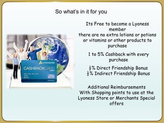 So what’s in it for you
1 to 5% Cashback with every
purchase
½% Direct Friendship Bonus
½% Indirect Friendship Bonus
Additional Reimbursements
With Shopping points to use at the
Lyoness Store or Merchants Special
offers
Its Free to become a Lyoness
member
there are no extra lotions or potions
or vitamins or other products to
purchase
 