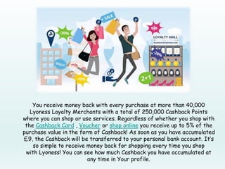 You receive money back with every purchase at more than 40,000
Lyoness Loyalty Merchants with a total of 250,000 Cashback Points
where you can shop or use services. Regardless of whether you shop with
the Cashback Card , Voucher or shop online you receive up to 5% of the
purchase value in the form of Cashback! As soon as you have accumulated
£9, the Cashback will be transferred to your personal bank account. It’s
so simple to receive money back for shopping every time you shop
with Lyoness! You can see how much Cashback you have accumulated at
any time in Your profile.
 