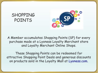 SHOPPING
POINTS
A Member accumulates Shopping Points (SP) for every
purchase made at a Lyoness Loyalty Merchant store
and Loyalty Merchant Online Shops.
These Shopping Points can be redeemed for
attractive Shopping Point Deals and generous discounts
on products sold in the Loyalty Mall at Lyoness.com.
 