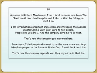 Hi
My name is Richard Meaden and I am a local business man from The
New Forest near Southampton and I like to start by telling you
what I do.
I am introduction consultant and I show and introduce the Lyoness
MasterCard & Cash Back Card to new people.
People like you and I. And the company pays me to do that.
That’s how the company gets new members.
Sometimes, I find people who want to do the same as me and help
introduce people to the Lyoness MasterCard & cash back card too.
That’s how the company expands, and they pay us to do that too.
 