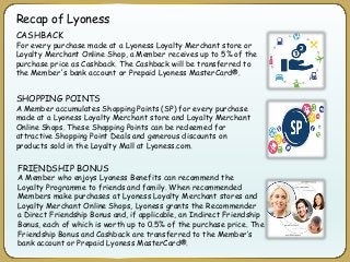 Recap of Lyoness
CASHBACK
For every purchase made at a Lyoness Loyalty Merchant store or
Loyalty Merchant Online Shop, a Member receives up to 5% of the
purchase price as Cashback. The Cashback will be transferred to
the Member's bank account or Prepaid Lyoness MasterCard®.
SHOPPING POINTS
A Member accumulates Shopping Points (SP) for every purchase
made at a Lyoness Loyalty Merchant store and Loyalty Merchant
Online Shops. These Shopping Points can be redeemed for
attractive Shopping Point Deals and generous discounts on
products sold in the Loyalty Mall at Lyoness.com.
FRIENDSHIP BONUS
A Member who enjoys Lyoness Benefits can recommend the
Loyalty Programme to friends and family. When recommended
Members make purchases at Lyoness Loyalty Merchant stores and
Loyalty Merchant Online Shops, Lyoness grants the Recommender
a Direct Friendship Bonus and, if applicable, an Indirect Friendship
Bonus, each of which is worth up to 0.5% of the purchase price. The
Friendship Bonus and Cashback are transferred to the Member’s
bank account or Prepaid Lyoness MasterCard®.
 