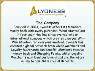 The Company
Founded in 2003, Lyoness offers its Members
money back with every purchase. What started out
in four countries has since evolved into an
international company which creates a unique Win-
Win situation for everyone involved. Lyoness has
created a global network from which Members and
Loyalty Merchants can benefit: Members receive
money back and Shopping Points, whilst Loyalty
Merchants gain loyal customers and are therefore
willing to give them special Benefits.
 