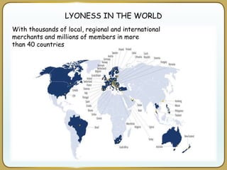 LYONESS IN THE WORLD
With thousands of local, regional and international
merchants and millions of members in more
than 40 countries
 