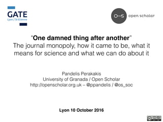 "One damned thing after another”
The journal monopoly, how it came to be, what it
means for science and what we can do about it
Pandelis Perakakis
University of Granada / Open Scholar
http://openscholar.org.uk – @ppandelis / @os_soc
Lyon 10 October 2016
 