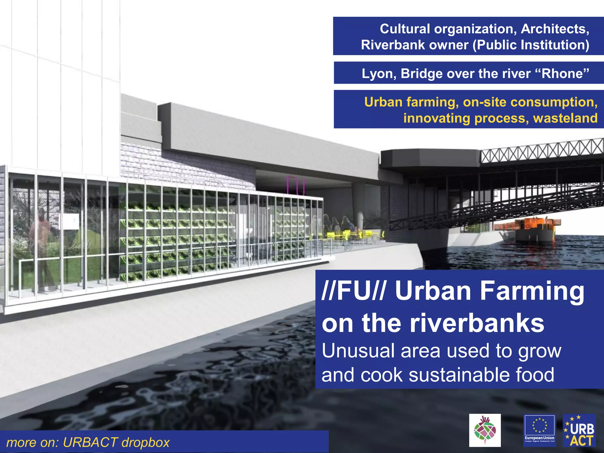 Cultural organization, Architects,
Riverbank owner (Public Institution)
Lyon, Bridge over the river “Rhone”
Urban farming, on-site consumption,
innovating process, wasteland
//FU// Urban Farming
on the riverbanks
Unusual area used to grow
and cook sustainable food
more on: URBACT dropbox
