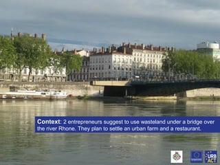 Context: 2 entrepreneurs suggest to use wasteland under a bridge over
the river Rhone. They plan to settle an urban farm and a restaurant.