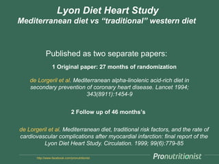 http://www.facebook.com/pronutritionist
Lyon Diet Heart Study
Mediterranean diet vs “traditional” western diet
Published as two separate papers:
de Lorgeril et al. Mediterranean diet, traditional risk factors, and the rate of
cardiovascular complications after myocardial infarction: final report of the
Lyon Diet Heart Study. Circulation. 1999; 99(6):779-85
de Lorgeril et al. Mediterranean alpha-linolenic acid-rich diet in
secondary prevention of coronary heart disease. Lancet 1994;
343(8911):1454-9
1 Original paper: 27 months of randomization
2 Follow up of 46 months’s
 