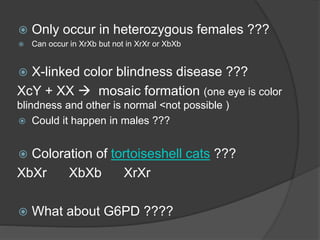  Only occur in heterozygous females ???
 Can occur in XrXb but not in XrXr or XbXb
 X-linked color blindness disease ???
XcY + XX  mosaic formation (one eye is color
blindness and other is normal <not possible )
 Could it happen in males ???
 Coloration of tortoiseshell cats ???
XbXr XbXb XrXr
 What about G6PD ????
 