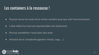 Les containers à la rescousse !
● Pouvoir lancer les tests de la même manière quel que soit l’environnement
● L’état initial d’un test est reproductible très facilement
● Pouvoir paralléliser l’exécution des tests
● Introduit de la complexité (gestion réseau, logs, …)
19
 