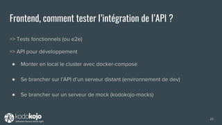 Frontend, comment tester l’intégration de l’API ?
=> Tests fonctionnels (ou e2e)
=> API pour développement
● Monter en local le cluster avec docker-compose
● Se brancher sur l’API d’un serveur distant (environnement de dev)
● Se brancher sur un serveur de mock (kodokojo-mocks)
20
 