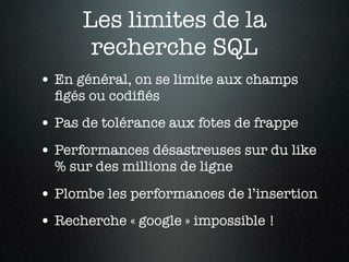 Les limites de la
       recherche SQL
• En général, on se limite aux champs
  ﬁgés ou codiﬁés
• Pas de tolérance aux fotes de frappe
• Performances désastreuses sur du like
  % sur des millions de ligne

• Plombe les performances de l’insertion
• Recherche « google » impossible !
 