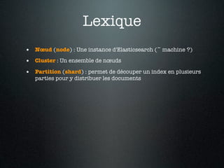 Lexique
• Nœud (node) : Une instance d'Elasticsearch (~ machine ?)
• Cluster : Un ensemble de nœuds
• Partition (shard) : permet de découper un index en plusieurs
   parties pour y distribuer les documents
 