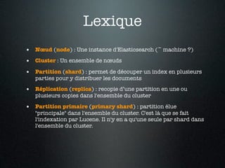 Lexique
• Nœud (node) : Une instance d'Elasticsearch (~ machine ?)
• Cluster : Un ensemble de nœuds
• Partition (shard) : permet de découper un index en plusieurs
   parties pour y distribuer les documents

• Réplication (replica) : recopie d’une partition en une ou
   plusieurs copies dans l'ensemble du cluster

• Partition primaire (primary shard) : partition élue
   "principale" dans l'ensemble du cluster. C'est là que se fait
   l'indexation par Lucene. Il n'y en a qu'une seule par shard dans
   l'ensemble du cluster.
 