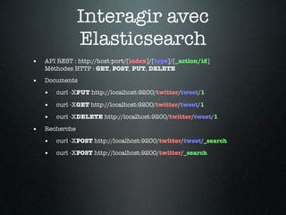 Interagir avec
                Elasticsearch
•   API REST : http://host:port/[index]/[type]/[_action/id]
    Méthodes HTTP : GET, POST, PUT, DELETE

•   Documents

    •   curl -XPUT http://localhost:9200/twitter/tweet/1

    •   curl -XGET http://localhost:9200/twitter/tweet/1

    •   curl -XDELETE http://localhost:9200/twitter/tweet/1

•   Recherche

    •   curl -XPOST http://localhost:9200/twitter/tweet/_search

    •   curl -XPOST http://localhost:9200/twitter/_search
 
