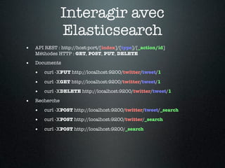 Interagir avec
                Elasticsearch
•   API REST : http://host:port/[index]/[type]/[_action/id]
    Méthodes HTTP : GET, POST, PUT, DELETE

•   Documents

    •   curl -XPUT http://localhost:9200/twitter/tweet/1

    •   curl -XGET http://localhost:9200/twitter/tweet/1

    •   curl -XDELETE http://localhost:9200/twitter/tweet/1

•   Recherche

    •   curl -XPOST http://localhost:9200/twitter/tweet/_search

    •   curl -XPOST http://localhost:9200/twitter/_search

    •   curl -XPOST http://localhost:9200/_search
 