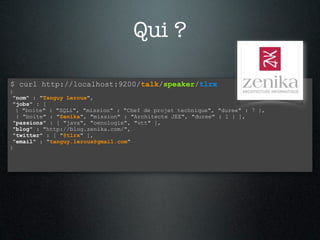 Qui ?

$ curl http://localhost:9200/talk/speaker/tlrx
{
 "nom" : "Tanguy Leroux",
 "jobs" : [
  { "boite" : "SQLi", "mission" : "Chef de projet technique", "duree" : 7 },
  { "boite" : "Zenika", "mission" : "Architecte JEE", "duree" : 1 } ],
 "passions" : [ "java", "oenologie", "vtt" ],
 "blog" : "http://blog.zenika.com/",
 "twitter" : [ "@tlrx" ],
 "email" : "tanguy.leroux@gmail.com"
}
 