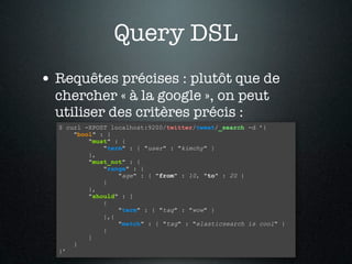 Query DSL
• Requêtes précises : plutôt que de
  chercher « à la google », on peut
  utiliser des critères précis :
  $ curl -XPOST localhost:9200/twitter/tweet/_search -d ’{
      "bool" : {
          "must" : {
              "term" : { "user" : "kimchy" }
          },
          "must_not" : {
              "range" : {
                  "age" : { "from" : 10, "to" : 20 }
              }
          },
          "should" : [
              {
                  "term" : { "tag" : "wow" }
              },{
                  "match" : { "tag" : "elasticsearch is cool" }
              }
          ]
      }
  }’
 