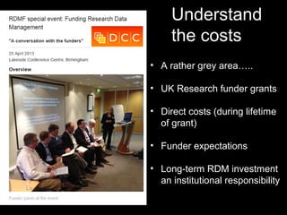 Understand
the costs
• A rather grey area…..
• UK Research funder grants
• Direct costs (during lifetime
of grant)
• Funder expectations
• Long-term RDM investment
an institutional responsibility
 