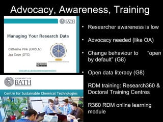 Advocacy, Awareness, Training
• Researcher awareness is low
• Advocacy needed (like OA)
• Change behaviour to “open
by default” (G8)
• Open data literacy (G8)
• RDM training: Research360 &
• Doctoral Training Centres
• R360 RDM online learning
module
 