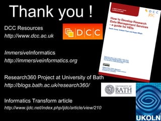 Thank you !
DCC Resources
http://www.dcc.ac.uk
ImmersiveInformatics
http://immersiveinformatics.org
Research360 Project at University of Bath
http://blogs.bath.ac.uk/research360/
Informatics Transform article
http://www.ijdc.net/index.php/ijdc/article/view/210
 