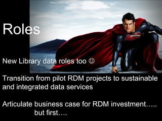 Photo credits: http://www.hdwallpapers.in/man_of_steel-wallpapers.html
Roles
New Library data roles too 
Transition from pilot RDM projects to sustainable
and integrated data services
Articulate business case for RDM investment…..
but first….
 