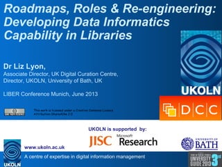 A centre of expertise in digital information management
www.ukoln.ac.uk
UKOLN is supported by:
Roadmaps, Roles & Re-engineering:
Developing Data Informatics
Capability in Libraries
Dr Liz Lyon,
Associate Director, UK Digital Curation Centre,
Director, UKOLN, University of Bath, UK
LIBER Conference Munich, June 2013
This work is licensed under a Creative Commons Licence
Attribution-ShareAlike 2.0
 