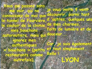 Vous qui passez sans me voir, qui ne connaissez de moi que le tunnel de Fourvière, le couloir de la chimie, mes bouchons autoroutiers, mais qui ignorez mes authentiques « bouchons » (petits restaurants comme autrefois), je vous invite à venir découvrir, parmi tant d ’autres, quelques uns de mes charmes,  faits de lumière et de douceur...  Car, je suis également et tout simplement… Belle ! LYON 1 