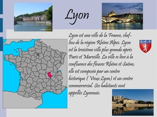 Lyon
Lyon est une ville de la France, chef-
lieu de la région Rhône Alpes. Lyon
est la troisième ville plus grande après
Paris et Marseille. La ville se lève à la
confluence des fleuves Rhône et Saône;
elle est composée par un centre
historique ( Vieux Lyon) et un centre
commerercial. Ses habitants sont
appellés Lyonnais.
 