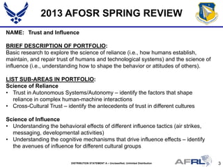 3DISTRIBUTION STATEMENT A – Unclassified, Unlimited Distribution
2013 AFOSR SPRING REVIEW
NAME: Trust and Influence
BRIEF DESCRIPTION OF PORTFOLIO:
Basic research to explore the science of reliance (i.e., how humans establish,
maintain, and repair trust of humans and technological systems) and the science of
influence (i.e., understanding how to shape the behavior or attitudes of others).
LIST SUB-AREAS IN PORTFOLIO:
Science of Reliance
• Trust in Autonomous Systems/Autonomy – identify the factors that shape
reliance in complex human-machine interactions
• Cross-Cultural Trust – identify the antecedents of trust in different cultures
Science of Influence
• Understanding the behavioral effects of different influence tactics (air strikes,
messaging, developmental activities)
• Understanding the cognitive mechanisms that drive influence effects – identify
the avenues of influence for different cultural groups
 